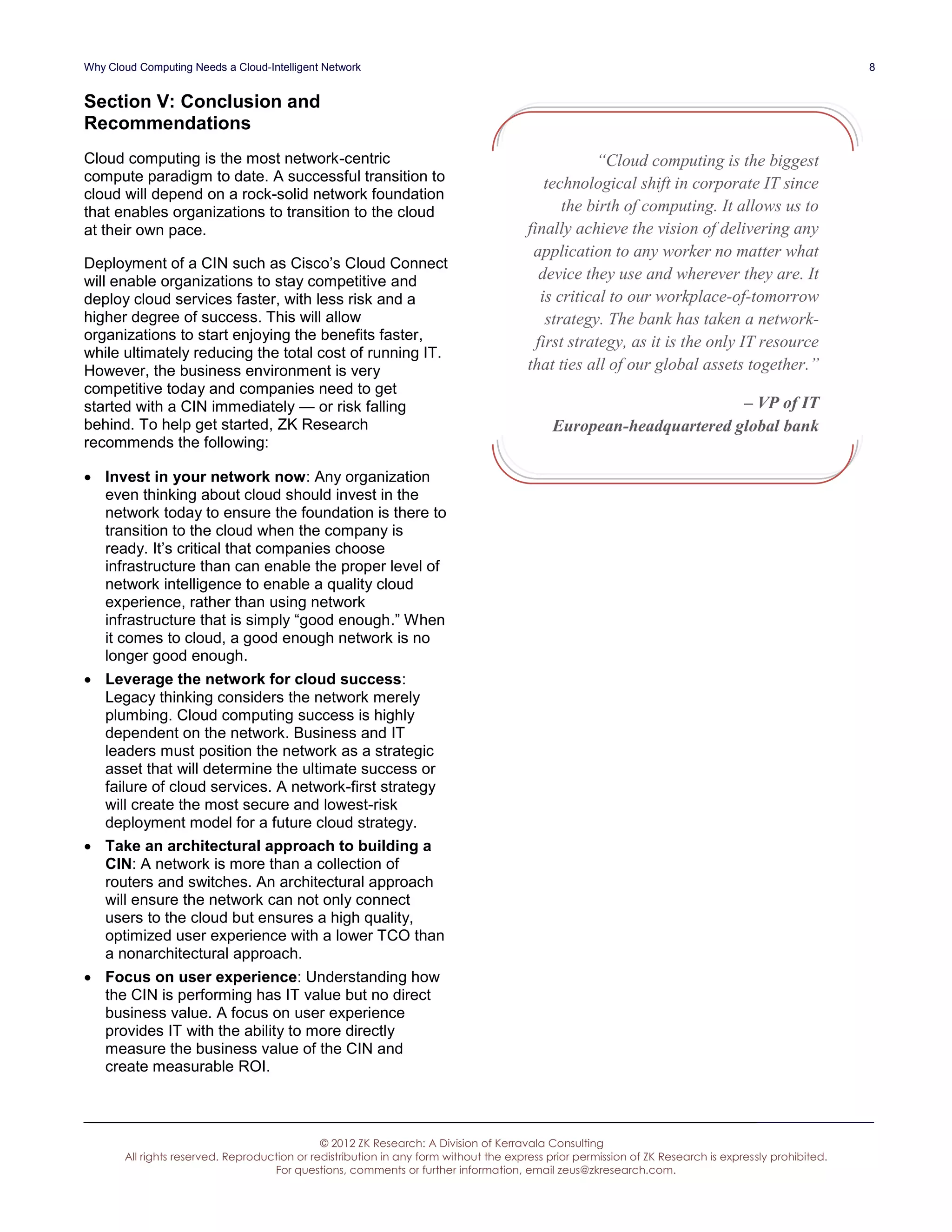 Why Cloud Computing Needs a Cloud-Intelligent Network                                                                                                 8


Section V: Conclusion and
Recommendations
Cloud computing is the most network-centric                                                         “Cloud computing is the biggest
compute paradigm to date. A successful transition to                                       technological shift in corporate IT since
cloud will depend on a rock-solid network foundation
that enables organizations to transition to the cloud                                         the birth of computing. It allows us to
at their own pace.                                                                     finally achieve the vision of delivering any
                                                                                        application to any worker no matter what
Deployment of a CIN such as Cisco’s Cloud Connect
will enable organizations to stay competitive and                                         device they use and wherever they are. It
deploy cloud services faster, with less risk and a                                        is critical to our workplace-of-tomorrow
higher degree of success. This will allow                                                  strategy. The bank has taken a network-
organizations to start enjoying the benefits faster,                                     first strategy, as it is the only IT resource
while ultimately reducing the total cost of running IT.
However, the business environment is very                                              that ties all of our global assets together.”
competitive today and companies need to get
started with a CIN immediately — or risk falling                                                                    – VP of IT
behind. To help get started, ZK Research                                                    European-headquartered global bank
recommends the following:

 Invest in your network now: Any organization
  even thinking about cloud should invest in the
  network today to ensure the foundation is there to
  transition to the cloud when the company is
  ready. It’s critical that companies choose
  infrastructure than can enable the proper level of
  network intelligence to enable a quality cloud
  experience, rather than using network
  infrastructure that is simply “good enough.” When
  it comes to cloud, a good enough network is no
  longer good enough.
 Leverage the network for cloud success:
  Legacy thinking considers the network merely
  plumbing. Cloud computing success is highly
  dependent on the network. Business and IT
  leaders must position the network as a strategic
  asset that will determine the ultimate success or
  failure of cloud services. A network-first strategy
  will create the most secure and lowest-risk
  deployment model for a future cloud strategy.
 Take an architectural approach to building a
  CIN: A network is more than a collection of
  routers and switches. An architectural approach
  will ensure the network can not only connect
  users to the cloud but ensures a high quality,
  optimized user experience with a lower TCO than
  a nonarchitectural approach.
 Focus on user experience: Understanding how
  the CIN is performing has IT value but no direct
  business value. A focus on user experience
  provides IT with the ability to more directly
  measure the business value of the CIN and
  create measurable ROI.



                                              © 2012 ZK Research: A Division of Kerravala Consulting
       All rights reserved. Reproduction or redistribution in any form without the express prior permission of ZK Research is expressly prohibited.
                                    For questions, comments or further information, email zeus@zkresearch.com.
 