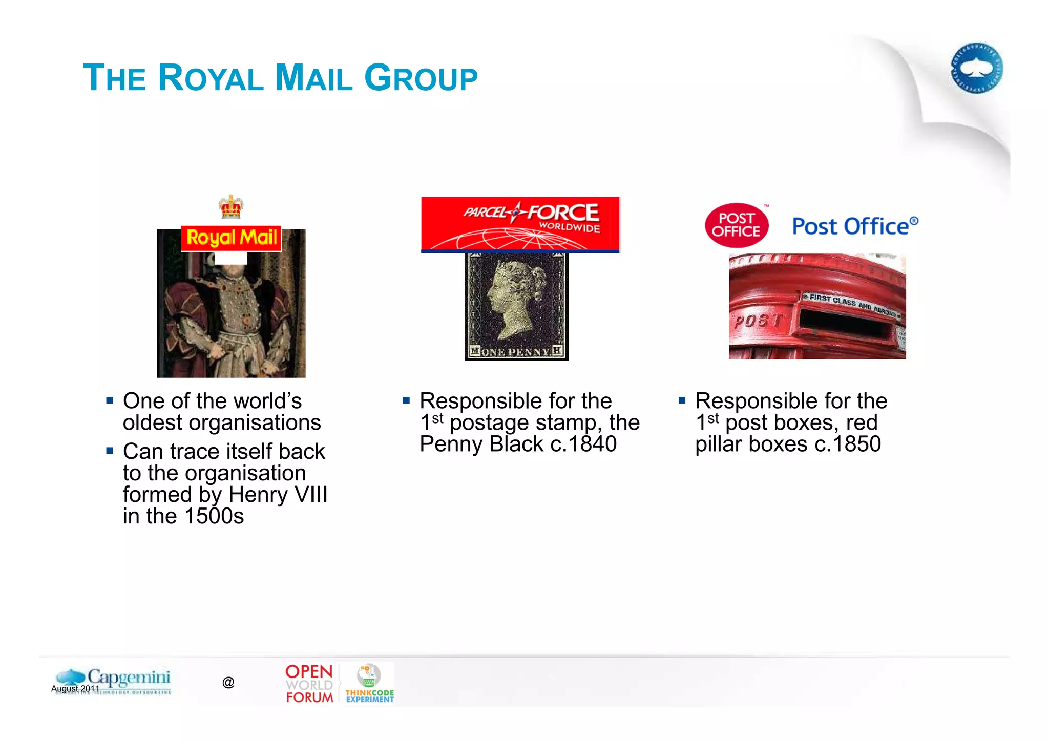 THE ROYAL MAIL GROUP




              One of the world’s      Responsible for the      Responsible for the
              oldest organisations    1st postage stamp, the   1st post boxes, red
              Can trace itself back   Penny Black c.1840       pillar boxes c.1850
              to the organisation
              formed by Henry VIII
              in the 1500s




August 2011
                        @
 