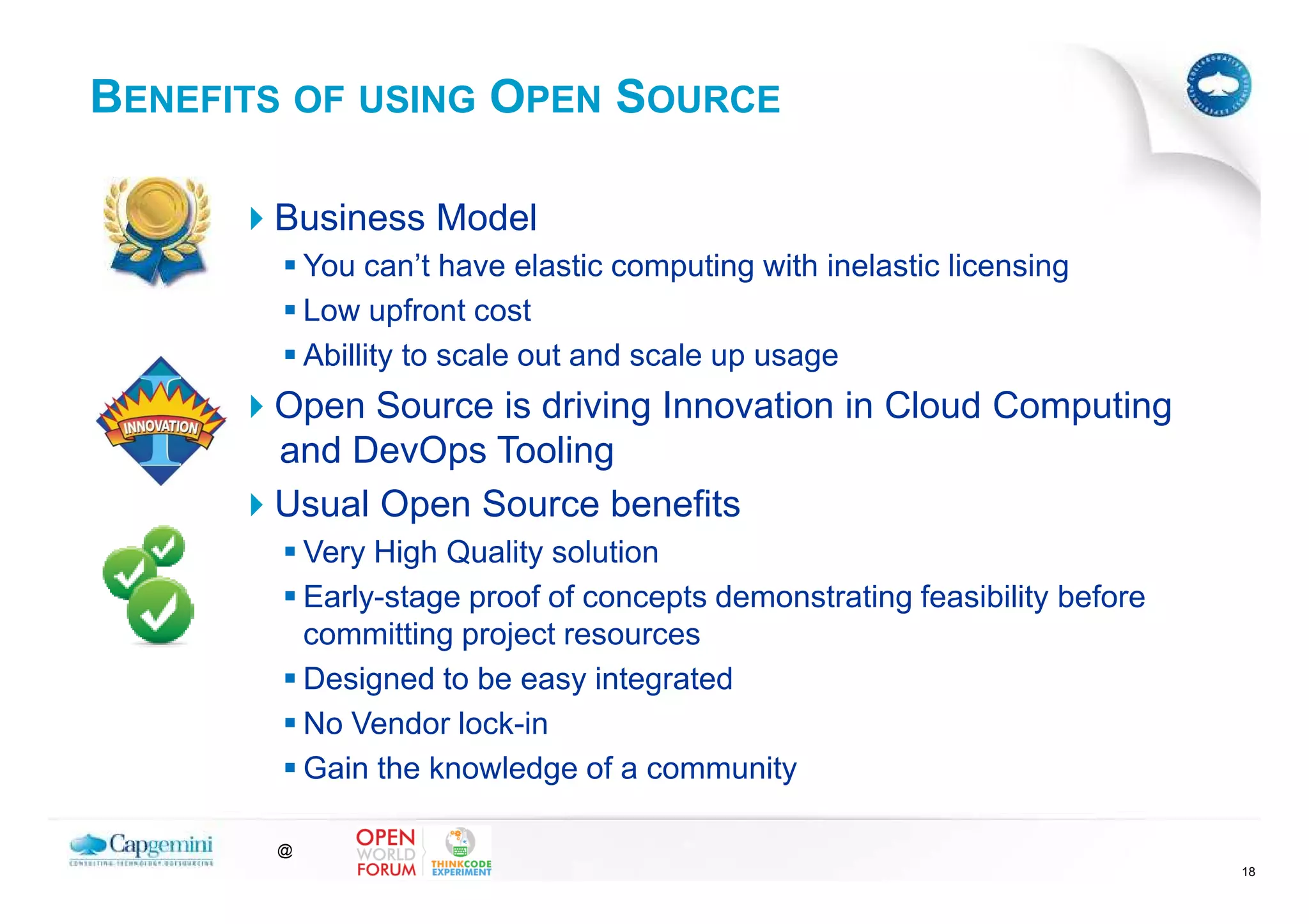 BENEFITS OF USING OPEN SOURCE

       Business Model
           You can’t have elastic computing with inelastic licensing
           Low upfront cost
           Abillity to scale out and scale up usage
       Open Source is driving Innovation in Cloud Computing
       and DevOps Tooling
       Usual Open Source benefits
           Very High Quality solution
           Early-stage proof of concepts demonstrating feasibility before
           committing project resources
           Designed to be easy integrated
           No Vendor lock-in
           Gain the knowledge of a community

       @
                                                                            18
 