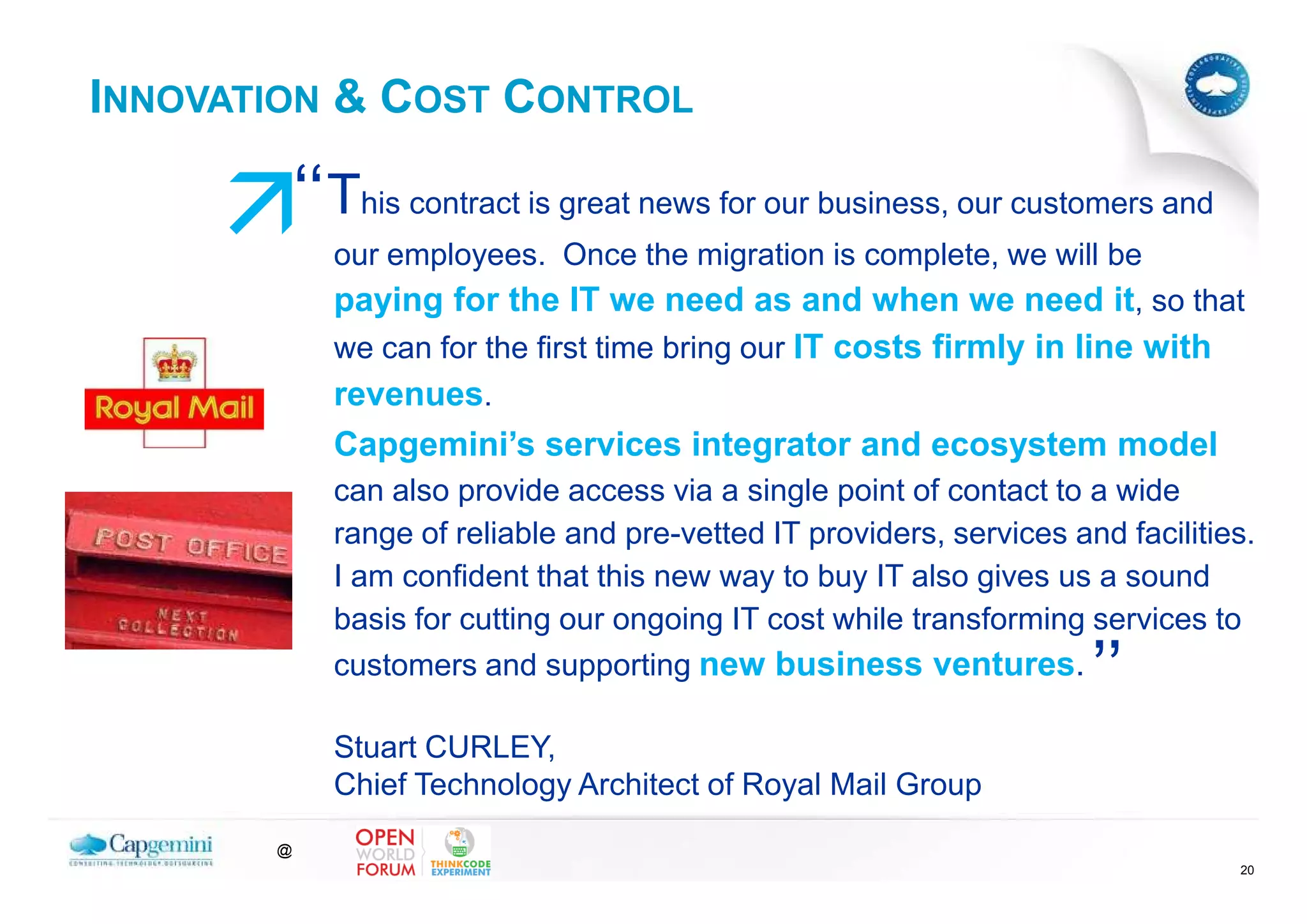 INNOVATION & COST CONTROL

           ‘‘This contract is great news for our business, our customers and
             our employees. Once the migration is complete, we will be
             paying for the IT we need as and when we need it, so that
             we can for the first time bring our IT costs firmly in line with
             revenues.
             Capgemini’s services integrator and ecosystem model
             can also provide access via a single point of contact to a wide
             range of reliable and pre-vetted IT providers, services and facilities.
             I am confident that this new way to buy IT also gives us a sound
             basis for cutting our ongoing IT cost while transforming services to
             customers and supporting new business ventures.
                                                                       ’’
             Stuart CURLEY,
             Chief Technology Architect of Royal Mail Group
       @
                                                                                  20
 