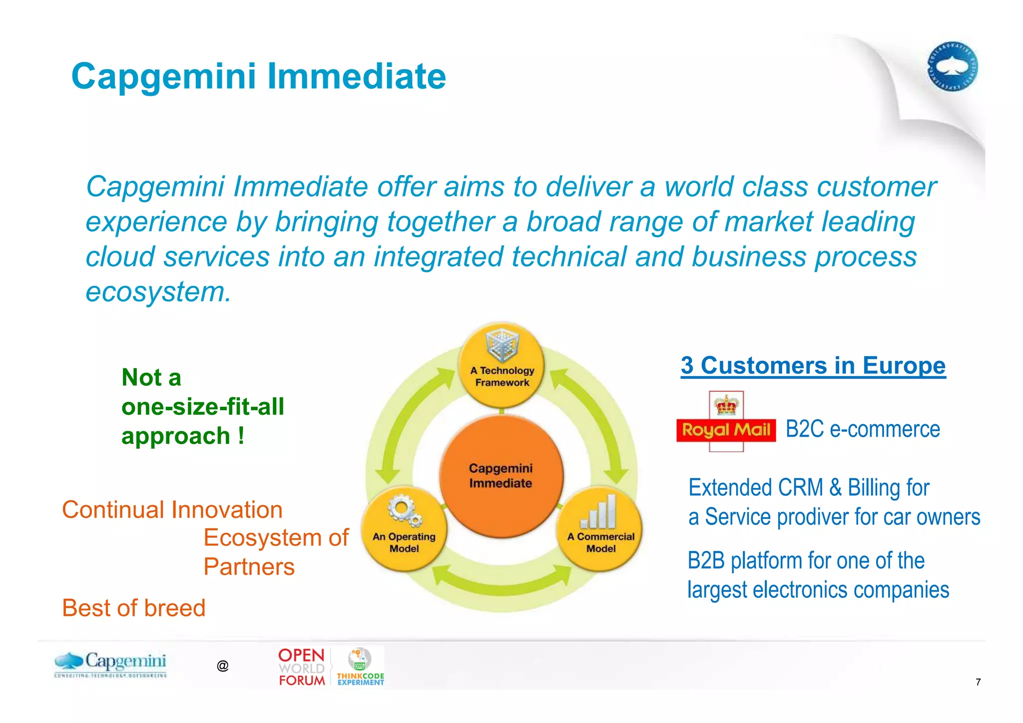 Capgemini Immediate

  Capgemini Immediate offer aims to deliver a world class customer
  experience by bringing together a broad range of market leading
  cloud services into an integrated technical and business process
  ecosystem.

     Not a                                    3 Customers in Europe
     one-size-fit-all
     approach !                                          B2C e-commerce

                                               Extended CRM & Billing for
Continual Innovation                           a Service prodiver for car owners
             Ecosystem of
             Partners                          B2B platform for one of the
                                               largest electronics companies
Best of breed

                @
                                                                               7
 