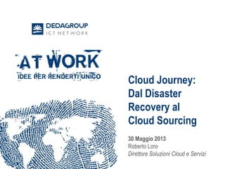 Cloud Journey:
Dal Disaster
Recovery al
Cloud Sourcing
Roberto Loro
Direttore Cloud e IT
Services, Dedagroup
 