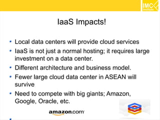 IaaS Impacts!
Local data centers will provide cloud services
IaaS is not just a normal hosting; it requires large
investment on a data center.
Different architecture and business model.
Fewer large cloud data center in ASEAN will
survive
Need to compete with big giants; Amazon,
Google, Oracle, etc.
37

 