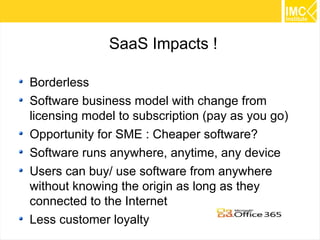 SaaS Impacts !
Borderless
Software business model with change from
licensing model to subscription (pay as you go)
Opportunity for SME : Cheaper software?
Software runs anywhere, anytime, any device
Users can buy/ use software from anywhere
without knowing the origin as long as they
connected to the Internet
Less customer loyalty

41

 