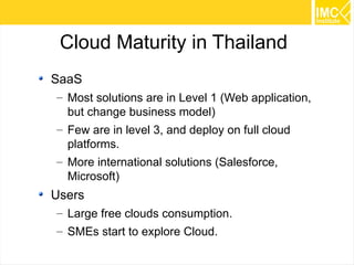 Cloud Maturity in Thailand
SaaS
– Most solutions are in Level 1 (Web application,
but change business model)
– Few are in level 3, and deploy on full cloud
platforms.
– More international solutions (Salesforce,
Microsoft)

Users
– Large free clouds consumption.
– SMEs start to explore Cloud.
51

 