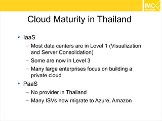 Cloud Maturity in Thailand
IaaS
– Most data centers are in Level 1 (Visualization
and Server Consolidation)
– Some are now in Level 3
– Many large enterprises focus on building a
private cloud

PaaS
– No provider in Thailand
– Many ISVs now migrate to Azure, Amazon
52

 