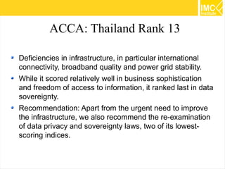 ACCA: Thailand Rank 13
Deficiencies in infrastructure, in particular international
connectivity, broadband quality and power grid stability.
While it scored relatively well in business sophistication
and freedom of access to information, it ranked last in data
sovereignty.
Recommendation: Apart from the urgent need to improve
the infrastructure, we also recommend the re-examination
of data privacy and sovereignty laws, two of its lowestscoring indices.
54

 