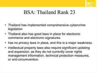 BSA: Thailand Rank 23
Thailand has implemented comprehensive cybercrime
legislation
Thailand also has good laws in place for electronic
commerce and electronic signatures.
has no privacy laws in place, and this is a major weakness.
intellectual property laws also require significant updating
and expansion, as they do not currently cover rights
management information, technical protection measures,
or anti-circumvention.
56

 