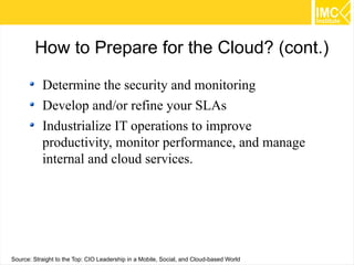 How to Prepare for the Cloud? (cont.)
Determine the security and monitoring
Develop and/or refine your SLAs
Industrialize IT operations to improve
productivity, monitor performance, and manage
internal and cloud services.

65
Source: Straight to the Top: CIO Leadership in a Mobile, Social, and Cloud-based World

 