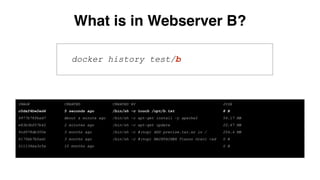docker history test/b
IMAGE CREATED CREATED BY SIZE
c0daf4bw2ed4 5 seconds ago /bin/sh -c touch /opt/b.txt 8 B
9977b78fbad7 About a minute ago /bin/sh -c apt-get install -y apache2 54.17 MB
e83b3bf07b42 2 minutes ago /bin/sh -c apt-get update 20.67 MB
9cd978db300e 3 months ago /bin/sh -c #(nop) ADD precise.tar.xz in / 204.4 MB
6170bb7b0ad1 3 months ago /bin/sh -c #(nop) MAINTAINER Tianon Gravi <ad 0 B
511136ea3c5a 10 months ago 0 B
What is in Webserver B?
 