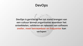 DevOps
DevOps is gericht op het tot stand brengen van
een cultuur binnen organisaties waardoor het
ontwikkelen, valideren en releasen van software
sneller, meer betrouwbaar en frequenter kan
verlopen
 