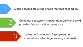 2 Container ecosystem is maturing rapidly and cAAS
provides the abstraction sweet spot
1 Cloud services are a true enabler for business agility
3 Leverage Continuous Deployment as
competitive advantage (as long as it lasts)
 