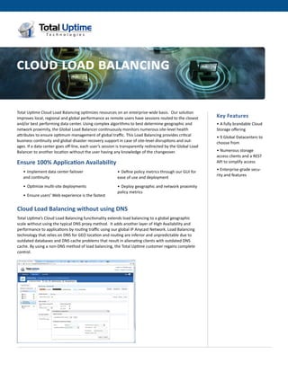 cloud load balancing
The best of Dedicated and Cloud Computing together




Total Uptime Cloud Load Balancing optimizes resources on an enterprise-wide basis.  Our solution
improves local, regional and global performance as remote users have sessions routed to the closest        Key Features
and/or best performing data center. Using complex algorithms to best determine geographic and              •	A fully brandable Cloud
network proximity, the Global Load Balancer continuously monitors numerous site-level health               Storage offering
attributes to ensure optimum management of global traffic. This Load Balancing provides critical           •	9 Global Datacenters to
business continuity and global disaster recovery support in case of site-level disruptions and out-        choose from
ages. If a data center goes off-line, each user’s session is transparently redirected by the Global Load
Balancer to another location without the user having any knowledge of the changeover.                      •	Numerous storage
                                                                                                           access clients and a REST
Ensure 100% Application Availability                                                                       API to simplify access
                                                                                                           •	Enterprise-grade secu-
   •	 Implement data center failover 	                   •	 Define policy metrics through our GUI for
                                                                                                           rity and features
   and continuity                                        ease of use and deployment

   •	 Optimize multi-site deployments                    •	 Deploy geographic and network proximity
                                                         policy metrics	
   •	 Ensure users’ Web experience is the fastest


Cloud Load Balancing without using DNS
Total Uptime’s Cloud Load Balancing functionality extends load balancing to a global geographic
scale without using the typical DNS proxy method.  It adds another layer of High Availability and
performance to applications by routing traffic using our global IP Anycast Network. Load Balancing
technology that relies on DNS for GEO location and routing are inferior and unpredictable due to
outdated databases and DNS cache problems that result in alienating clients with outdated DNS
cache. By using a non-DNS method of load balancing, the Total Uptime customer regains complete
control.
 