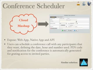 • Expose: Web App, Native App and API
• Users can schedule a conference call with any participants that
they want, deﬁning the date, hour and number used. PIN code
and notiﬁcation for the conference is automatically generated
for grating access to invited parties.
Similar solution:
Conference Scheduler
Cloud
Mashup
 