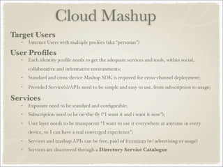 Cloud Mashup
Target Users
- Internet Users with multiple proﬁles (aka “personas”)
User Proﬁles
- Each identity proﬁle needs to get the adequate services and tools, within social,
collaborative and informative environments;
- Standard and cross-device Mashup SDK is required for cross-channel deployment;
- Provided Service(s)/APIs need to be simple and easy to use, from subscription to usage;
Services
- Exposure need to be standard and conﬁgurable;
- Subscription need to be on-the-ﬂy (“I want it and i want it now”);
- User layer needs to be transparent “I want to use it everywhere at anytime in every
device, so I can have a real converged experience”;
- Services and mashup APIs can be free, paid of freemium (w/ advertising or usage)
- Services are discovered through a Directory Service Catalogue
 