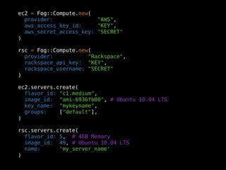 ec2 = Fog::Compute.new(
  provider:              "AWS",
  aws_access_key_id:     "KEY",
  aws_secret_access_key: "SECRET"
)

rsc = Fog::Compute.new(
  provider:           "Rackspace",
  rackspace_api_key: "KEY",
  rackspace_username: "SECRET"
)

ec2.servers.create(
  flavor_id: "c1.medium",
  image_id: "ami-6936fb00", # Ubuntu 10.04 LTS
  key_name: "mykeyname",
  groups:    ["default"],
)

rsc.servers.create(
  flavor_id: 5, # 4GB Memory
  image_id: 49, # Ubuntu 10.04 LTS
  name:      'my_server_name'
)
 