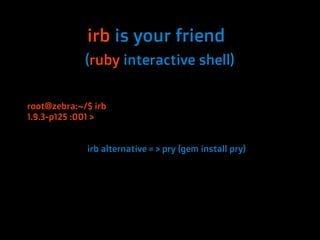 irb is your friend
             (ruby interactive shell)


root@zebra:~/$ irb
1.9.3-p125 :001 >


             irb alternative = > pry (gem install pry)
 