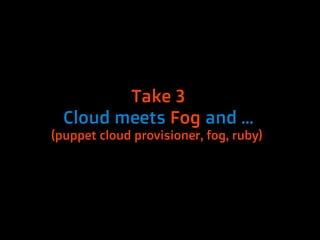Take 3
  Cloud meets Fog and …
(puppet cloud provisioner, fog, ruby)
 