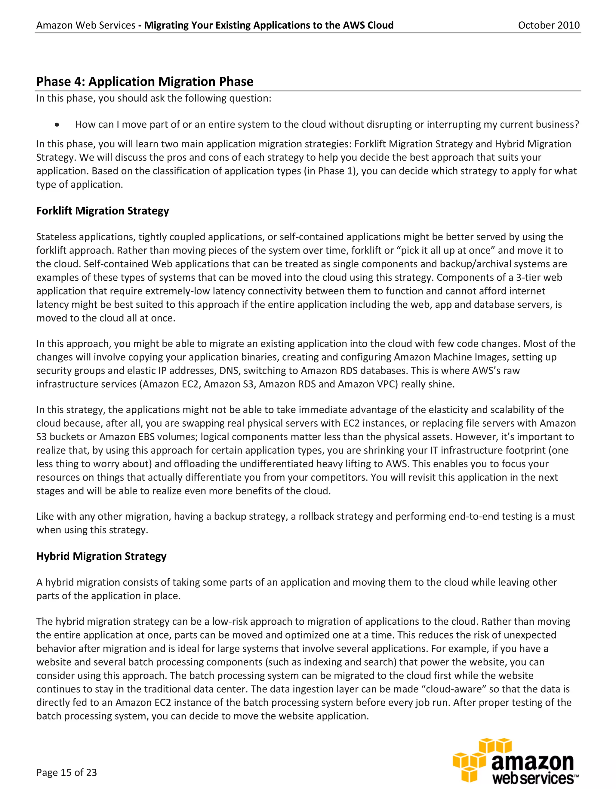 Amazon Web Services - Migrating Your Existing Applications to the AWS Cloud October 2010
Page 15 of 23
Phase 4: Application Migration Phase
In this phase, you should ask the following question:
 How can I move part of or an entire system to the cloud without disrupting or interrupting my current business?
In this phase, you will learn two main application migration strategies: Forklift Migration Strategy and Hybrid Migration
Strategy. We will discuss the pros and cons of each strategy to help you decide the best approach that suits your
application. Based on the classification of application types (in Phase 1), you can decide which strategy to apply for what
type of application.
Forklift Migration Strategy
Stateless applications, tightly coupled applications, or self-contained applications might be better served by using the
forklift approach. Rather than moving pieces of the system over time, forklift or “pick it all up at once” and move it to
the cloud. Self-contained Web applications that can be treated as single components and backup/archival systems are
examples of these types of systems that can be moved into the cloud using this strategy. Components of a 3-tier web
application that require extremely-low latency connectivity between them to function and cannot afford internet
latency might be best suited to this approach if the entire application including the web, app and database servers, is
moved to the cloud all at once.
In this approach, you might be able to migrate an existing application into the cloud with few code changes. Most of the
changes will involve copying your application binaries, creating and configuring Amazon Machine Images, setting up
security groups and elastic IP addresses, DNS, switching to Amazon RDS databases. This is where AWS’s raw
infrastructure services (Amazon EC2, Amazon S3, Amazon RDS and Amazon VPC) really shine.
In this strategy, the applications might not be able to take immediate advantage of the elasticity and scalability of the
cloud because, after all, you are swapping real physical servers with EC2 instances, or replacing file servers with Amazon
S3 buckets or Amazon EBS volumes; logical components matter less than the physical assets. However, it’s important to
realize that, by using this approach for certain application types, you are shrinking your IT infrastructure footprint (one
less thing to worry about) and offloading the undifferentiated heavy lifting to AWS. This enables you to focus your
resources on things that actually differentiate you from your competitors. You will revisit this application in the next
stages and will be able to realize even more benefits of the cloud.
Like with any other migration, having a backup strategy, a rollback strategy and performing end-to-end testing is a must
when using this strategy.
Hybrid Migration Strategy
A hybrid migration consists of taking some parts of an application and moving them to the cloud while leaving other
parts of the application in place.
The hybrid migration strategy can be a low-risk approach to migration of applications to the cloud. Rather than moving
the entire application at once, parts can be moved and optimized one at a time. This reduces the risk of unexpected
behavior after migration and is ideal for large systems that involve several applications. For example, if you have a
website and several batch processing components (such as indexing and search) that power the website, you can
consider using this approach. The batch processing system can be migrated to the cloud first while the website
continues to stay in the traditional data center. The data ingestion layer can be made “cloud-aware” so that the data is
directly fed to an Amazon EC2 instance of the batch processing system before every job run. After proper testing of the
batch processing system, you can decide to move the website application.
 