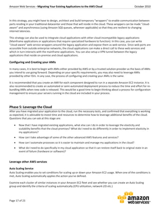 Amazon Web Services - Migrating Your Existing Applications to the AWS Cloud October 2010
Page 17 of 23
In this strategy, you might have to design, architect and build temporary “wrappers” to enable communication between
parts residing in your traditional datacenter and those that will reside in the cloud. These wrappers can be made “cloud-
aware” and asynchronous (using Amazon SQS queues, wherever applicable) so that they are resilient to changing
internet latencies.
This strategy can also be used to integrate cloud applications with other cloud-incompatible legacy applications
(Mainframe applications or applications that require specialized hardware to function). In this case, you can write
“cloud-aware” web service wrappers around the legacy application and expose them as web service. Since web ports are
accessible from outside enterprise networks, the cloud applications can make a direct call to these web services and
which in turn interacts with the mainframe applications. You can also setup a VPN tunnel between the legacy
applications that reside on-premise and cloud applications.
Configuring and Creating your AMIs
In many cases, it is best to begin with AMIs either provided by AWS or by a trusted solution provider as the basis of AMIs
you intend to use going forward. Depending on your specific requirements, you may also need to leverage AMIs
provided by other ISVs. In any case, the process of configuring and creating your AMIs is the same.
It is recommended that you create an AMI for each component designed to run in a separate Amazon EC2 instance. It is
also recommended to create an automated or semi-automated deployment process to reduce the time and effort for re-
bundling AMIs when new code is released. This would be a good time to begin thinking about a process for configuration
management to ensure your servers running in the cloud are included in your process.
Phase 5: Leverage the Cloud
After you have migrated your application to the cloud, run the necessary tests, and confirmed that everything is working
as expected, it is advisable to invest time and resources to determine how to leverage additional benefits of the cloud.
Questions that you can ask at this stage are:
 Now that I have migrated existing applications, what else can I do in order to leverage the elasticity and
scalability benefits that the cloud promises? What do I need to do differently in order to implement elasticity in
my applications?
 How can I take advantage of some of the other advanced AWS features and services?
 How can I automate processes so it is easier to maintain and manage my applications in the cloud?
 What do I need to do specifically in my cloud application so that it can restore itself back to original state in an
event of failure (hardware or software)?
Leverage other AWS services
Auto Scaling Service
Auto Scaling enables you to set conditions for scaling up or down your Amazon EC2 usage. When one of the conditions is
met, Auto Scaling automatically applies the action you’ve defined.
Examine each cluster of similar instances in your Amazon EC2 fleet and see whether you can create an Auto Scaling
group and identify the criteria of scaling automatically (CPU utilization, network I/O etc.)
 