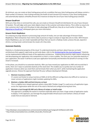 Amazon Web Services - Migrating Your Existing Applications to the AWS Cloud October 2010
Page 18 of 23
At minimum, you can create an Auto Scaling group and set a condition that your Auto Scaling group will always contain a
fixed number of instances. Auto Scaling evaluates the health of each Amazon EC2 instance in your Auto Scaling group
and automatically replaces unhealthy Amazon EC2 instances to keep the size of your Auto Scaling group constant.
Amazon CloudFront
With just a few clicks or command line calls, you can create an Amazon CloudFront distribution for any of your Amazon
S3 buckets. This will edge cache your static objects closer to the customer and reduce latency. This is often so easy to do
that customers don’t wait until this phase to take advantage of CloudFront; they do so much earlier in the plan. The
Migrating to CloudFront4
whitepaper gives you more information.
Amazon Elastic MapReduce
For analyzing any large dataset or processing large amount of media, one can take advantage of Amazon Elastic
MapReduce. Most enterprises have metrics data to process or logs to analyze or large data sets to index. With Amazon
Elastic MapReduce, you can create repeatable job flows that can launch a Hadoop cluster, process the job, expand or
shrink a running cluster and terminate the cluster all in few clicks.
Automate Elasticity
Elasticity is a fundamental property of the cloud. To understand elasticity and learn about how you can build
architectures that supports rapid scale up and scale down, refer to the Architecting for the cloud whitepaper5
. Elasticity
can be implemented at different levels of the application architecture. Implementing elasticity might require refactoring
and decomposing your application into components so that it is more scalable. The more you can automate elasticity in
your application, the easier it will be to scale your application horizontally and therefore the benefit of running it in the
cloud is increased.
In this phase, you should try to automate elasticity. After you have moved your application to AWS and ensured that it
works, there are 3 ways to automate elasticity at the stack level. This enables you to quickly start any number of
application instances when you need them and terminate them when you don’t, while maintaining the application
upgrade process. Choose the approach that best fits your software development lifestyle.
1. Maintain Inventory of AMIs
It’s easiest and fastest to setup inventory of AMIs of all the different configurations but difficult to maintain as
newer versions of applications might mandate updating the AMIs.
2. Maintain a Golden AMI and fetch binaries on boot
This is a slightly more relaxed approach where a base AMI (“Golden Image”) is used across all application types
across the organization while the rest of the stack is fetched and configured during boot time.
3. Maintain a Just-Enough-OS AMI and a library of recipes or install scripts
This approach is probably the easiest to maintain especially when you have a huge variety of application stacks
to deploy. In this approach, you leverage the programmable infrastructure and maintain a library of install
scripts that are executed on-demand.
4
http://developer.amazonwebservices.com/connect/entry!default.jspa?categoryID=267&externalID=2456
5
http://media.amazonwebservices.com/AWS_Cloud_Best_Practices.pdf
 