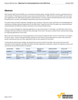 Amazon Web Services - Migrating Your Existing Applications to the AWS Cloud October 2010
Page 2 of 23
Abstract
With Amazon Web Services (AWS), you can provision compute power, storage and other resources, gaining access to a
suite of elastic IT infrastructure services as your business demands them. With minimal cost and effort, you can move
your application to the AWS cloud and reduce capital expenses, minimize support and administrative costs, and retain
the performance, security, and reliability requirements your business demands.
This paper helps you build a migration strategy for your company. It discusses steps, techniques and methodologies for
moving your existing enterprise applications to the AWS cloud. To get the most from this paper, you should have basic
understanding of the different products and features from Amazon Web Services.
There are several strategies for migrating applications to new environments. In this paper, we shall share several such
strategies that help enterprise companies take advantage of the cloud. We discuss a phase-driven step-by-step strategy
for migrating applications to the cloud.
More and more enterprises are moving applications to the cloud to modernize their current IT asset base or to prepare
for future needs. They are taking the plunge, picking up a few mission-critical applications to move to the cloud and
quickly realizing that there are other applications that are also a good fit for the cloud.
To illustrate the step-by-step strategy, we provide three scenarios listed in the table. Each scenario discusses the
motivation for the migration, describes the before and after application architecture, details the migration process, and
summarizes the technical benefits of migration:
Scenario Name Solution Use case Motivation For
migration
Additional Benefits Services Used
Company A Web Application Marketing and
collaboration Web site
Scalability + Elasticity Auto Scaling, pro-active
event based scaling
EC2, S3, EBS, SimpleDB,
AS, ELB, CW, RDS
Company B Batch processing
pipeline
Digital Asset
Management Solution
Faster time to market Automation and improved
development productivity
EC2, EBS, S3, SQS
Company C Backend processing
workflow
Claims Processing
System
Lower TCO,
Redundancy
Business continuity and
Overflow-protection
EC2, S3, EBS, AS, SQS, IE
 