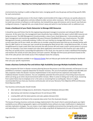 Amazon Web Services - Migrating Your Existing Applications to the AWS Cloud October 2010
Page 20 of 23
environments by creating re-usable configuration tools, managing specific security groups and launching specific AMIs
for each environment.
Automating your upgrade process in the cloud is highly recommended at this stage so that you can quickly advance to
newer versions of the applications and also rollback to older versions when necessary. With the cloud, you don’t have
to install new versions of software on old machines, but instead throw away old instances and re-launch new fresh pre-
configured instances. If upgrade fails, you simply throw it away and switch to new hardware with no additional cost.
Create a Dashboard of your Elastic Datacenter to Manage AWS Resources
It should be easy and friction-free for the engineering and project managers to provision and relinquish AWS cloud
resources. At the same time, the management team should also have visibility into the ways in which AWS resources are
being consumed. The AWS Management Console provides a view of your cloud datacenter. It also provides you with
basic management and monitoring capabilities (by way of Amazon CloudWatch) for your cloud resources. The AWS
Management Console is continually evolving. It offers rich user interface to manage AWS services. However, if the
current view does not fit your needs, we advise you to consider using third party tools that you are already familiar with
(like CA, IBM Tivoli) or to create your own console by leveraging the Web Service APIs. Using Web Service APIs, It’s fairly
straightforward to create a web client that consumes the web services API and create custom control panels to suit your
needs. For example, if you have created a pre-sales demo application environment in the cloud for your sales staff so
that they can quickly launch a preconfigured application in the cloud, you may want to create a dashboard that displays
and monitors the activity of each sales person and each customer. Manage and limit access permissions based on the
role of the sales person and revoke access if the employee leaves the company.
There are several libraries available in our Resource Center that can help you get started with creating the dashboard
that suits your specific requirement.
Create a Business Continuity Plan and Achieve High Availability (Leverage Multiple Availability Zones)
Many companies fall short in disaster recovery planning because the process is not fully automatic and because it is cost
prohibitive to maintain a separate datacenter for disaster recovery. The use of virtualization (ability to bundle AMI) and
data snapshots makes the disaster recovery implementation in the cloud much less expensive and simpler than
traditional disaster recovery solutions. You can completely automate the entire process of launching cloud resources
which can bring up an entire cloud environment within minutes. When it comes to failing over to the cloud, recovering
from system failure due to employee error is the same as recovering from an earthquake. Hence it is highly
recommended that you have your business continuity plan and set your Recovery Time Objective (RTO) and Recovery
Point Objective (RPO).
Your business continuity plan should include:
 data replication strategy (source, destination, frequency) of databases (Amazon EBS)
 data backup and retention strategy (Amazon S3 and Amazon RDS)
 creating AMIs with the latest patches and code updates (Amazon EC2)
 recovery plan to fail back to the corporate data center from the cloud post-disaster
The beauty of having a business continuity strategy implemented in the cloud is that it automatically gives you higher
availability across different geographic regions and Availability Zones without any major modifications in deployment
and data replication strategies. You can create a much higher availability environment by cloning the entire architecture
and replicating it in a different Availability Zone or by simply using Multi-AZ deployments (in case of Amazon RDS).
 