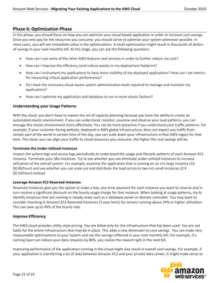 Amazon Web Services - Migrating Your Existing Applications to the AWS Cloud October 2010
Page 21 of 23
Phase 6: Optimization Phase
In this phase, you should focus on how you can optimize your cloud-based application in order to increase cost savings.
Since you only pay for the resources you consume, you should strive to optimize your system whenever possible. In
most cases, you will see immediate value in the optimizations. A small optimization might result in thousands of dollars
of savings in your next monthly bill. At this stage, you can ask the following questions:
 How can I use some of the other AWS features and services in order to further reduce my cost?
 How can I improve the efficiency (and reduce waste) in my deployment footprint?
 How can I instrument my applications to have more visibility of my deployed applications? How can I set metrics
for measuring critical application performance?
 Do I have the necessary cloud-aware system administration tools required to manage and maintain my
applications?
 How can I optimize my application and database to run in more elastic fashion?
Understanding your Usage Patterns
With the cloud, you don’t have to master the art of capacity planning because you have the ability to create an
automated elastic environment. If you can understand, monitor, examine and observe your load patterns, you can
manage this elastic environment more effectively. You can be more proactive if you understand your traffic patterns. For
example, if your customer-facing website, deployed in AWS global infrastructure, does not expect any traffic from
certain part of the world in certain time of the day, you can scale down your infrastructure in that AWS region for that
time. The closer you can align your traffic to cloud resources you consume, the higher the cost savings will be.
Terminate the Under-Utilized Instances
Inspect the system logs and access logs periodically to understand the usage and lifecycle patterns of each Amazon EC2
instance. Terminate your idle instances. Try to see whether you can eliminate under-utilized instances to increase
utilization of the overall system. For example, examine the application that is running on an m1.large instance (1X
$0.40/hour) and see whether you can scale out and distribute the load across to two m1.small instances (2 X
$0.10/hour) instead.
Leverage Amazon EC2 Reserved Instances
Reserved Instances give you the option to make a low, one-time payment for each instance you want to reserve and in
turn receive a significant discount on the hourly usage charge for that instance. When looking at usage patterns, try to
identify instances that are running in steady-state such as a database server or domain controller. You may want to
consider investing in Amazon EC2 Reserved Instances (3 year term) for servers running above 24% or higher utilization.
This can save up to 49% of the hourly rate.
Improve Efficiency
The AWS cloud provides utility-style pricing. You are billed only for the infrastructure that has been used. You are not
liable for the entire infrastructure that may be in place. This adds a new dimension to cost savings. You can make very
measureable optimizations to your system and see the savings reflected in your next monthly bill. For example, if a
caching layer can reduce your data requests by 80%, you realize the reward right in the next bill.
Improving performance of the application running in the cloud might also result in overall cost savings. For example, if
your application is transferring a lot of data between Amazon EC2 and your private data center, it might make sense to
 