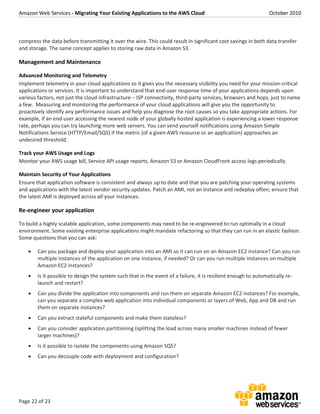 Amazon Web Services - Migrating Your Existing Applications to the AWS Cloud October 2010
Page 22 of 23
compress the data before transmitting it over the wire. This could result in significant cost savings in both data transfer
and storage. The same concept applies to storing raw data in Amazon S3.
Management and Maintenance
Advanced Monitoring and Telemetry
Implement telemetry in your cloud applications so it gives you the necessary visibility you need for your mission-critical
applications or services. It is important to understand that end-user response time of your applications depends upon
various factors, not just the cloud infrastructure – ISP connectivity, third-party services, browsers and hops, just to name
a few. Measuring and monitoring the performance of your cloud applications will give you the opportunity to
proactively identify any performance issues and help you diagnose the root causes so you take appropriate actions. For
example, if an end-user accessing the nearest node of your globally hosted application is experiencing a lower response
rate, perhaps you can try launching more web servers. You can send yourself notifications using Amazon Simple
Notifications Service (HTTP/Email/SQS) if the metric (of a given AWS resource or an application) approaches an
undesired threshold.
Track your AWS Usage and Logs
Monitor your AWS usage bill, Service API usage reports, Amazon S3 or Amazon CloudFront access logs periodically.
Maintain Security of Your Applications
Ensure that application software is consistent and always up to date and that you are patching your operating systems
and applications with the latest vendor security updates. Patch an AMI, not an instance and redeploy often; ensure that
the latest AMI is deployed across all your instances.
Re-engineer your application
To build a highly scalable application, some components may need to be re-engineered to run optimally in a cloud
environment. Some existing enterprise applications might mandate refactoring so that they can run in an elastic fashion.
Some questions that you can ask:
 Can you package and deploy your application into an AMI so it can run on an Amazon EC2 instance? Can you run
multiple instances of the application on one instance, if needed? Or can you run multiple instances on multiple
Amazon EC2 instances?
 Is it possible to design the system such that in the event of a failure, it is resilient enough to automatically re-
launch and restart?
 Can you divide the application into components and run them on separate Amazon EC2 instances? For example,
can you separate a complex web application into individual components or layers of Web, App and DB and run
them on separate instances?
 Can you extract stateful components and make them stateless?
 Can you consider application partitioning (splitting the load across many smaller machines instead of fewer
larger machines)?
 Is it possible to isolate the components using Amazon SQS?
 Can you decouple code with deployment and configuration?
 