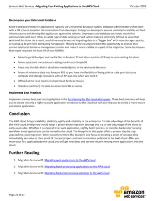 Amazon Web Services - Migrating Your Existing Applications to the AWS Cloud October 2010
Page 23 of 23
Decompose your Relational database
Most traditional enterprise applications typically use a relational database system. Database administrators often start
with a DB schema based on the instructions from developer. Enterprise developers assume unlimited scalability on fixed
infrastructures and develop the application against the schema. Developers and database architects may fail to
communicate with each other on what type of data is being served, which makes it extremely difficult to scale that
relational database. As a result, much time may be wasted migrating data to a “bigger box” with more storage capacity,
or scaling up to get more computing horsepower. Moving to the cloud gives them the opportunity to analyze their
current relational database management system and make it more scalable as a part of the migration. Some techniques
that might help take the load off of your RDBMS:
 Move large blob object and media files to Amazon S3 and store a pointer (S3 key) in your existing database
 Move associated meta-data or catalogs to Amazon SimpleDB
 Keep only the data that is absolutely needed (joins) in the relational database
 Move all relational data into Amazon RDS so you have the flexibility of being able to scale your database
compute and storage resources with an API call only when you need it
 Offload all the read load to multiple Read Replicas (Slaves)
 Shard (or partition) the data based on item IDs or names
Implement Best Practices
Implement various best practices highlighted in the Architecting for the cloud whitepaper. These best practices will help
you to create not only a highly scalable application conducive to the cloud but will also help you to create a more secure
and elastic application.
Conclusion
The AWS cloud brings scalability, elasticity, agility and reliability to the enterprise. To take advantage of the benefits of
the AWS cloud, enterprises should adopt a phase-driven migration strategy and try to take advantage of the cloud as
early as possible. Whether it is a typical 3-tier web application, nightly batch process, or complex backend processing
workflow, most applications can be moved to the cloud. The blueprint in this paper offers a proven step by step
approach to cloud migration. When customers follow this blueprint and focus on creating a proof of concept, they
immediately see value in their proof of concept projects and see tremendous potential in the AWS cloud. After you
move your first application to the cloud, you will get new ideas and see the value in moving more applications into the
cloud.
Further Reading
1. Migration Scenario #1: Migrating web applications to the AWS cloud
2. Migration Scenario #2: Migrating batch processing applications to the AWS cloud
3. Migration Scenario #3: Migrating backend processing pipelines to the AWS cloud
 