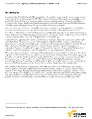 Amazon Web Services - Migrating Your Existing Applications to the AWS Cloud October 2010
Page 3 of 23
Introduction
Developers and architects looking to build new applications in the cloud can simply design the components, processes
and workflow for their solution, employ the APIs of the cloud of their choice, and leverage the latest cloud-based best
practices1
for design, development, testing and deployment. In choosing to deploy their solutions in a cloud-based
infrastructure like Amazon Web Services (AWS), they can take immediate advantage of instant scalability and elasticity,
isolated processes, reduced operational effort, on-demand provisioning and automation.
At the same time, many businesses are looking for better ways to migrate their existing applications to a cloud-based
infrastructure so that they, too, can enjoy the same advantages seen with greenfield application development.
One of the key differentiators of AWS’ infrastructure services is its flexibility. It gives businesses the freedom of choice to
choose the programming models, languages, operating systems and databases they are already using or familiar with. As
a result, many organizations are moving existing applications to the cloud today.
It is true that some applications (“IT assets”) currently deployed in company data centers or co-located facilities might
not make technical or business sense to move to the cloud or at least not yet. Those assets can continue to stay in-
place. However, we strongly believe that there are several assets within an organization that can be moved to the cloud
today with minimal effort. This paper will help you build an enterprise application migration strategy for your
organization. The step by step, phase-driven approach, discussed in the paper will help you identify ideal projects for
migration, build the necessary support within the organization and migrate applications with confidence.
Many organizations are taking incremental approach to cloud migration. It is very important to understand that with any
migration, whether related to the cloud or not, there are one-time costs involved as well as resistance to change among
the staff members (cultural and socio-political impedance). While these costs and factors are outside the scope of this
technical paper, you are advised to take into consideration these issues. Begin by building organizational support by
evangelizing and training. Focus on long-term ROI as well as tangible and intangible factors of moving to the cloud and
be aware of the latest developments in the cloud so that you can take full advantage of the cloud benefits.
There is no doubt that deploying your applications in the AWS cloud can lower your infrastructure costs, increases
business agility and remove the undifferentiated “heavy lifting” within the enterprise. A successful migration largely
depends on three things: the complexity of the application architecture; how loosely coupled your application is; and
how much effort you are willing to put into migration. We have noticed that when customers have followed the step by
step approach (discussed in this paper) and have invested time and resources towards building proof of concept
projects, they clearly see the tremendous potential of AWS, and are able to leverage its strengths very quickly.
1
Architecting for the Cloud: Best Practices Whitepaper - http://media.amazonwebservices.com/AWS_Cloud_Best_Practices.pdf
 