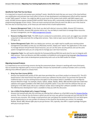 Amazon Web Services - Migrating Your Existing Applications to the AWS Cloud October 2010
Page 9 of 23
Identify the Tools That You Can Reuse
It is important to research and analyze your existing IT assets. Identify the tools that you can reuse in the cloud without
any modification and estimate how much effort (in terms of new development and deployment effort) will be required
to add “AWS support” to them. You might be able to reuse most of the system tools and/or add AWS support very
easily. All AWS services expose standard SOAP and REST Web Service APIs, and provide multiple libraries and SDKs in the
programming language of your choice. There are some commercial tools that you won’t be able to use in the cloud at
this time due to licensing issues, so for those you will need to find or build replacements:
1. Resource Management Tools: In the cloud, you deal with abstract resources (AMIs, Amazon EC2 instances,
Amazon S3 buckets, Amazon EBS volumes and so on). You are likely to need tools to manage these resources.
For basic management, see the AWS management Console.
2. Resource Configuration Tools: The AWS cloud is conducive to automation, and as such, we suggest you consider
using tools to help automate the configuration process. Take a look at open source tools like Chef, Puppet, and
CFEngine, etc.
3. System Management Tools: After you deploy your services, you might need to modify your existing system
management tools (NOC) so that you can effectively monitor, deploy and “watch” the applications in the cloud.
To manage Amazon Virtual Private Cloud resources, you can use the same security policies and use the same
system management tools you are using now to manage your own local resources.
4. Integration Tools: You will need to identify the framework/library/SDK that works best for you to integrate with
AWS services. There are libraries and SDKs available in all platforms and programming languages (See Resources
section). Also, take a look at development productivity tools such as the AWS toolkit for Eclipse.
Migrating Licensed Products
It is important to iron out licensing concerns during the assessment phase. Amazon is working with many third-party
ISVs to smooth the migration path as much as possible. Amazon has teamed with a variety of vendors and is currently
offering three different options to choose from:
1. Bring Your Own License (BYOL)
Amazon has teamed with variety of ISVs who have permitted the use of their product on Amazon EC2. This EC2-
based license is the most friction-free path to move your software into the cloud. You purchase the license the
traditional way or use your existing license and apply it to the product which is available as a pre-configured
Amazon Machine Image. For example, Oracle, Sybase, Adobe, MySQL, JBOSS, IBM and Microsoft have made their
software and support available in the AWS cloud using BYOL option. If you don’t find the software that you are
looking for in the AWS cloud, talk to your software vendor about making their software available in the cloud.
The AWS Business Development Team is available to help you with this discussion.
2. Use a Utility Pricing Model with a Support Package
Amazon has teamed with elite ISVs and they are offering their software as a Paid AMI (using the Amazon DevPay
service). This is a Pay-As-You-Go license in which you do not incur any upfront licensing cost and only pay for the
resources you consume. ISVs charge a small premium over and above the standard Amazon EC2 cost which gives
you an opportunity to run any number of instances in the cloud for the duration you control. For example,
RedHat, Novell, IBM, Wowza offer pay-as-you-go licenses. ISVs, typically, also offer a support package that goes
with pay-as-you-go license.
 