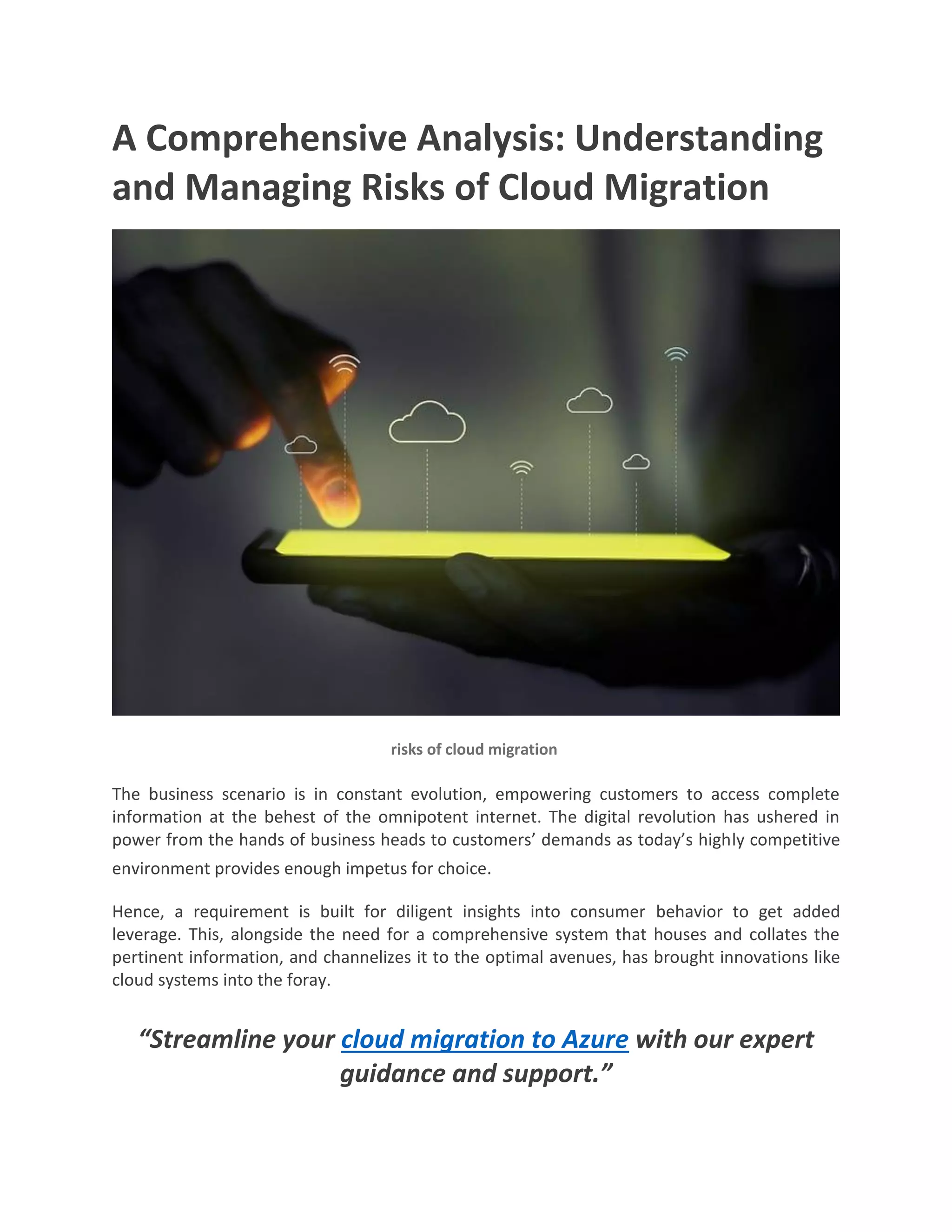 A Comprehensive Analysis: Understanding
and Managing Risks of Cloud Migration
risks of cloud migration
The business scenario is in constant evolution, empowering customers to access complete
information at the behest of the omnipotent internet. The digital revolution has ushered in
power from the hands of business heads to customers’ demands as today’s highly competitive
environment provides enough impetus for choice.
Hence, a requirement is built for diligent insights into consumer behavior to get added
leverage. This, alongside the need for a comprehensive system that houses and collates the
pertinent information, and channelizes it to the optimal avenues, has brought innovations like
cloud systems into the foray.
“Streamline your cloud migration to Azure with our expert
guidance and support.”
 