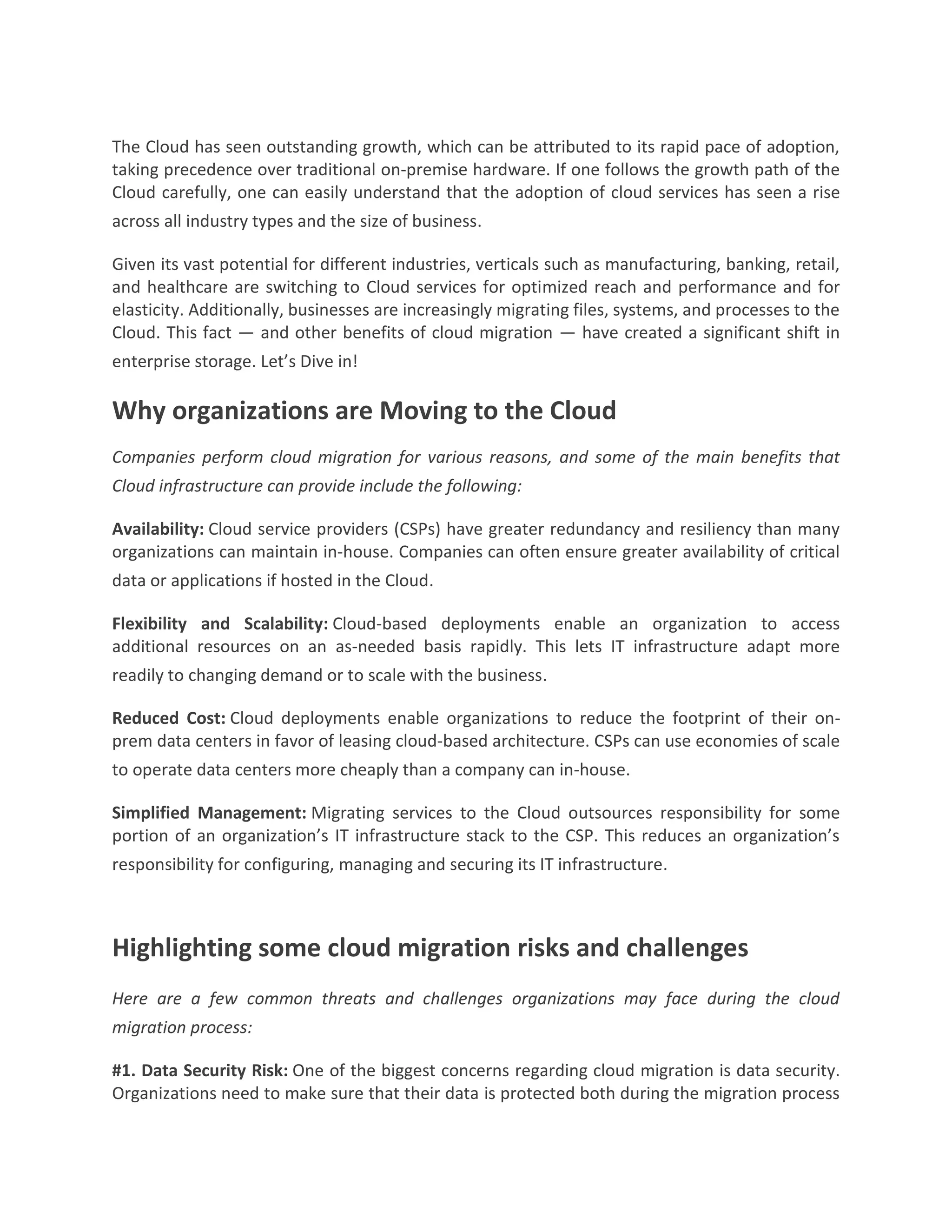 The Cloud has seen outstanding growth, which can be attributed to its rapid pace of adoption,
taking precedence over traditional on-premise hardware. If one follows the growth path of the
Cloud carefully, one can easily understand that the adoption of cloud services has seen a rise
across all industry types and the size of business.
Given its vast potential for different industries, verticals such as manufacturing, banking, retail,
and healthcare are switching to Cloud services for optimized reach and performance and for
elasticity. Additionally, businesses are increasingly migrating files, systems, and processes to the
Cloud. This fact — and other benefits of cloud migration — have created a significant shift in
enterprise storage. Let’s Dive in!
Why organizations are Moving to the Cloud
Companies perform cloud migration for various reasons, and some of the main benefits that
Cloud infrastructure can provide include the following:
Availability: Cloud service providers (CSPs) have greater redundancy and resiliency than many
organizations can maintain in-house. Companies can often ensure greater availability of critical
data or applications if hosted in the Cloud.
Flexibility and Scalability: Cloud-based deployments enable an organization to access
additional resources on an as-needed basis rapidly. This lets IT infrastructure adapt more
readily to changing demand or to scale with the business.
Reduced Cost: Cloud deployments enable organizations to reduce the footprint of their on-
prem data centers in favor of leasing cloud-based architecture. CSPs can use economies of scale
to operate data centers more cheaply than a company can in-house.
Simplified Management: Migrating services to the Cloud outsources responsibility for some
portion of an organization’s IT infrastructure stack to the CSP. This reduces an organization’s
responsibility for configuring, managing and securing its IT infrastructure.
Highlighting some cloud migration risks and challenges
Here are a few common threats and challenges organizations may face during the cloud
migration process:
#1. Data Security Risk: One of the biggest concerns regarding cloud migration is data security.
Organizations need to make sure that their data is protected both during the migration process
 