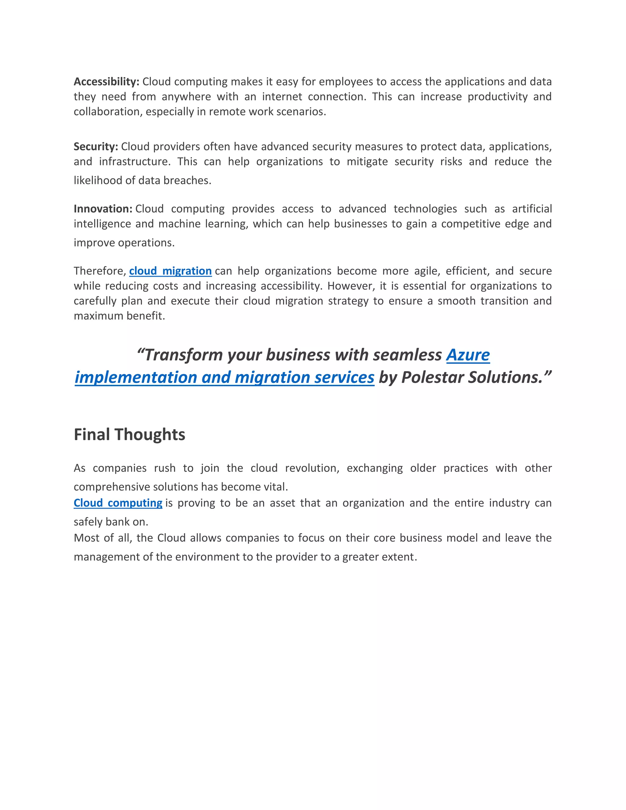 Accessibility: Cloud computing makes it easy for employees to access the applications and data
they need from anywhere with an internet connection. This can increase productivity and
collaboration, especially in remote work scenarios.
Security: Cloud providers often have advanced security measures to protect data, applications,
and infrastructure. This can help organizations to mitigate security risks and reduce the
likelihood of data breaches.
Innovation: Cloud computing provides access to advanced technologies such as artificial
intelligence and machine learning, which can help businesses to gain a competitive edge and
improve operations.
Therefore, cloud migration can help organizations become more agile, efficient, and secure
while reducing costs and increasing accessibility. However, it is essential for organizations to
carefully plan and execute their cloud migration strategy to ensure a smooth transition and
maximum benefit.
“Transform your business with seamless Azure
implementation and migration services by Polestar Solutions.”
Final Thoughts
As companies rush to join the cloud revolution, exchanging older practices with other
comprehensive solutions has become vital.
Cloud computing is proving to be an asset that an organization and the entire industry can
safely bank on.
Most of all, the Cloud allows companies to focus on their core business model and leave the
management of the environment to the provider to a greater extent.
 
