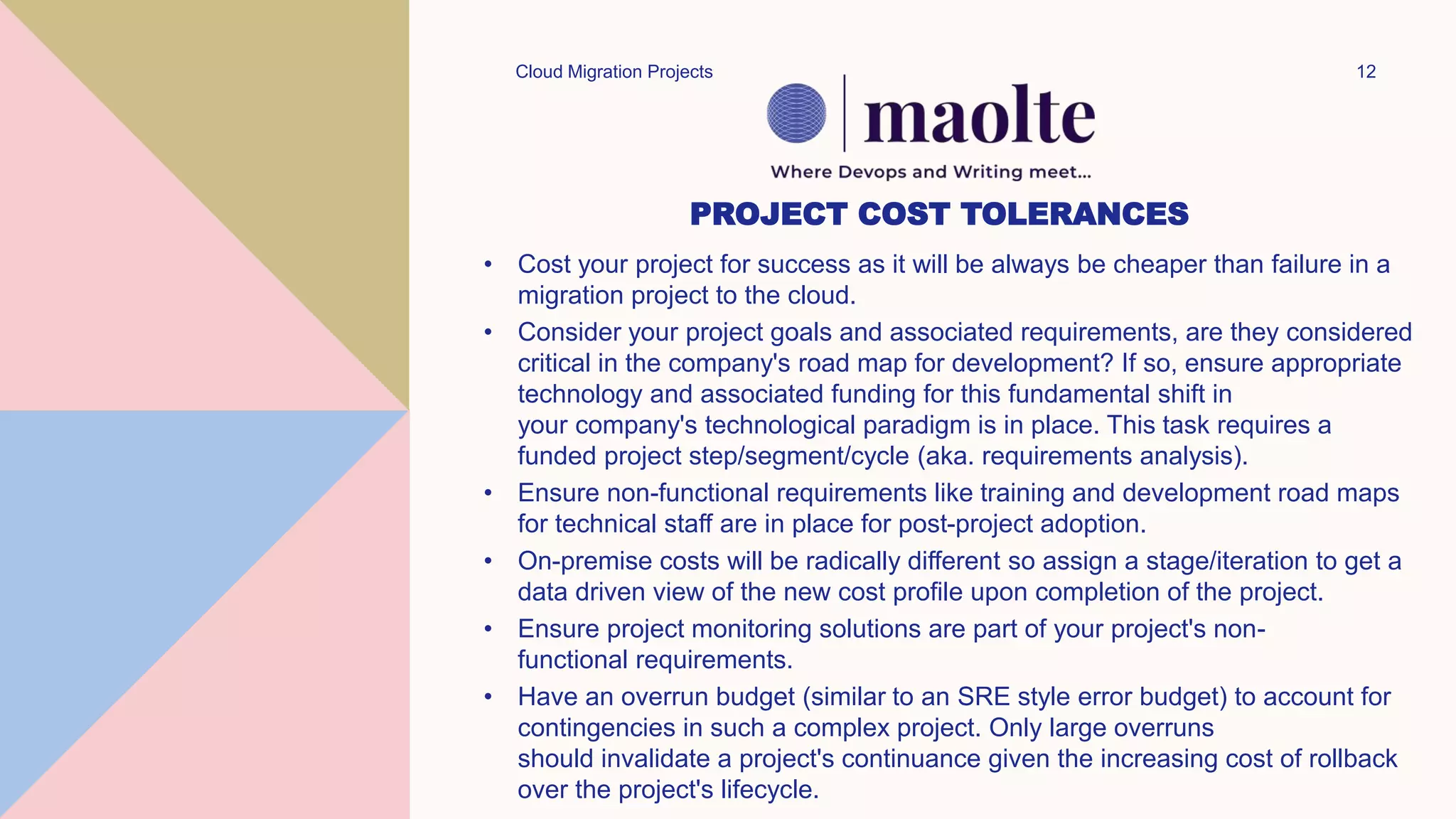 PROJECT COST TOLERANCES
• Cost your project for success as it will be always be cheaper than failure in a
migration project to the cloud.
• Consider your project goals and associated requirements, are they considered
critical in the company's road map for development? If so, ensure appropriate
technology and associated funding for this fundamental shift in
your company's technological paradigm is in place. This task requires a
funded project step/segment/cycle (aka. requirements analysis).
• Ensure non-functional requirements like training and development road maps
for technical staff are in place for post-project adoption.
• On-premise costs will be radically different so assign a stage/iteration to get a
data driven view of the new cost profile upon completion of the project.
• Ensure project monitoring solutions are part of your project's non-
functional requirements.
• Have an overrun budget (similar to an SRE style error budget) to account for
contingencies in such a complex project. Only large overruns
should invalidate a project's continuance given the increasing cost of rollback
over the project's lifecycle.
Cloud Migration Projects 12
 