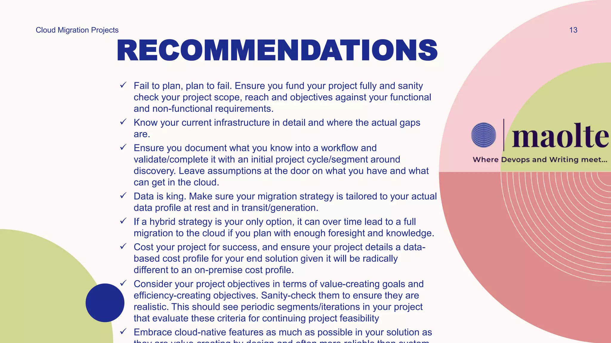 RECOMMENDATIONS
Cloud Migration Projects 13
 Fail to plan, plan to fail. Ensure you fund your project fully and sanity
check your project scope, reach and objectives against your functional
and non-functional requirements.
 Know your current infrastructure in detail and where the actual gaps
are.
 Ensure you document what you know into a workflow and
validate/complete it with an initial project cycle/segment around
discovery. Leave assumptions at the door on what you have and what
can get in the cloud.
 Data is king. Make sure your migration strategy is tailored to your actual
data profile at rest and in transit/generation.
 If a hybrid strategy is your only option, it can over time lead to a full
migration to the cloud if you plan with enough foresight and knowledge.
 Cost your project for success, and ensure your project details a data-
based cost profile for your end solution given it will be radically
different to an on-premise cost profile.
 Consider your project objectives in terms of value-creating goals and
efficiency-creating objectives. Sanity-check them to ensure they are
realistic. This should see periodic segments/iterations in your project
that evaluate these criteria for continuing project feasibility
 Embrace cloud-native features as much as possible in your solution as
 