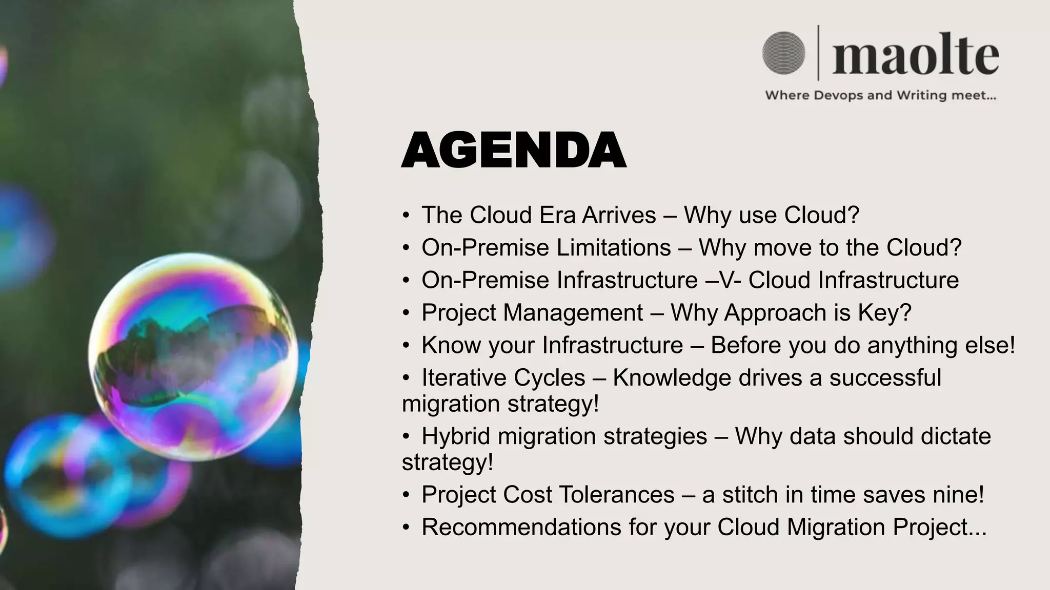 AGENDA
• The Cloud Era Arrives – Why use Cloud?
• ​On-Premise Limitations – Why move to the Cloud?
• On-Premise Infrastructure –V- Cloud Infrastructure
• Project Management – Why Approach is Key?
• Know your Infrastructure – Before you do anything else!
• Iterative Cycles – Knowledge drives a successful
migration strategy!
• Hybrid migration strategies – Why data should dictate
strategy!
• Project Cost Tolerances – a stitch in time saves nine!
• Recommendations for your Cloud Migration Project...
 