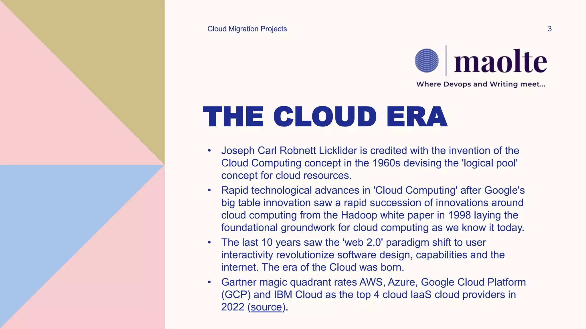 THE CLOUD ERA
• Joseph Carl Robnett Licklider is credited with the invention of the
Cloud Computing concept in the 1960s devising the 'logical pool'
concept for cloud resources.
• Rapid technological advances in 'Cloud Computing' after Google's
big table innovation saw a rapid succession of innovations around
cloud computing from the Hadoop white paper in 1998 laying the
foundational groundwork for cloud computing as we know it today.
• The last 10 years saw the 'web 2.0' paradigm shift to user
interactivity revolutionize software design, capabilities and the
internet. The era of the Cloud was born.
• Gartner magic quadrant rates AWS, Azure, Google Cloud Platform
(GCP) and IBM Cloud as the top 4 cloud IaaS cloud providers in
2022 (source).
Cloud Migration Projects 3
 
