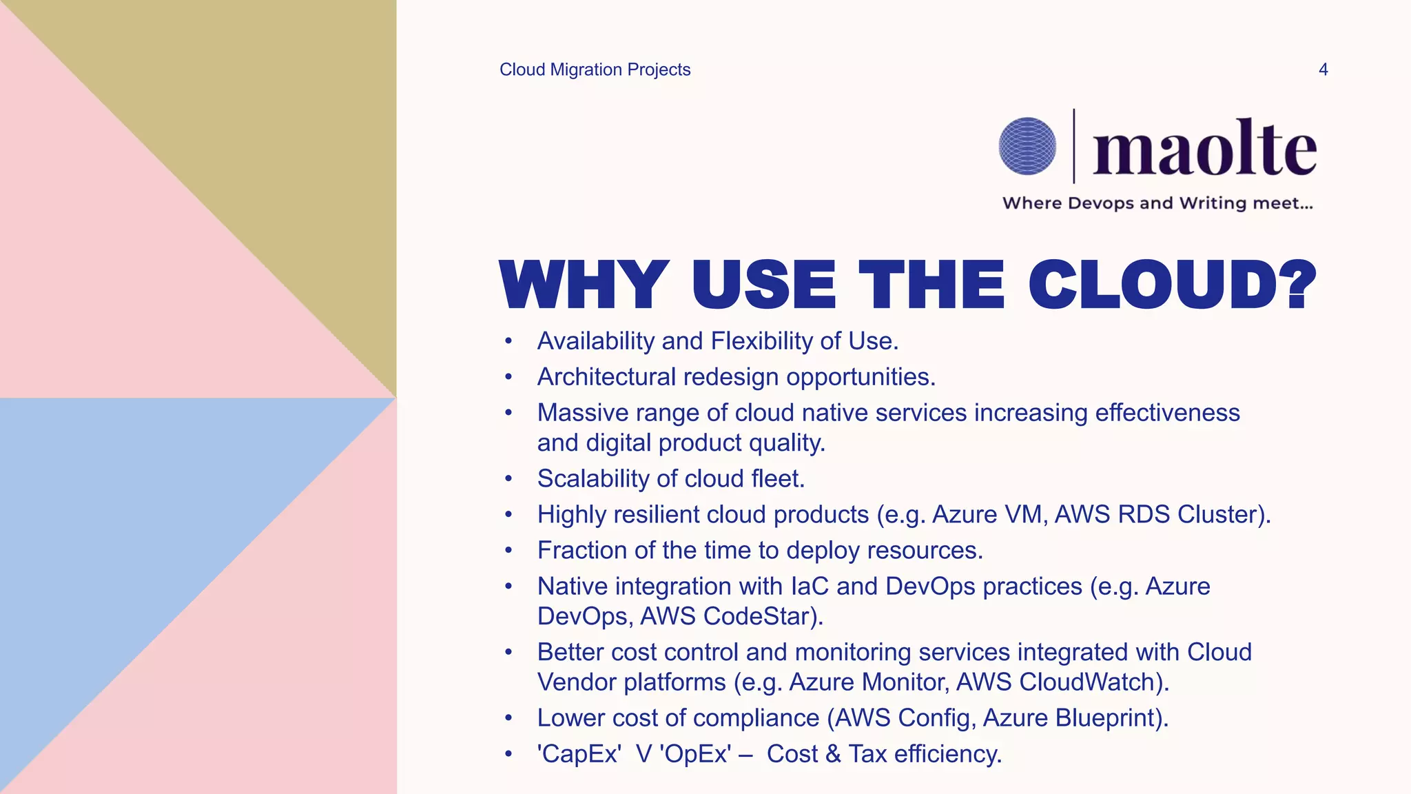 WHY USE THE CLOUD?
• Availability and Flexibility of Use.
• Architectural redesign opportunities.
• Massive range of cloud native services increasing effectiveness
and digital product quality.
• Scalability of cloud fleet.
• Highly resilient cloud products (e.g. Azure VM, AWS RDS Cluster).
• Fraction of the time to deploy resources.
• Native integration with IaC and DevOps practices (e.g. Azure
DevOps, AWS CodeStar).
• Better cost control and monitoring services integrated with Cloud
Vendor platforms (e.g. Azure Monitor, AWS CloudWatch).
• Lower cost of compliance (AWS Config, Azure Blueprint).
• 'CapEx' V 'OpEx' – Cost & Tax efficiency.
Cloud Migration Projects 4
 