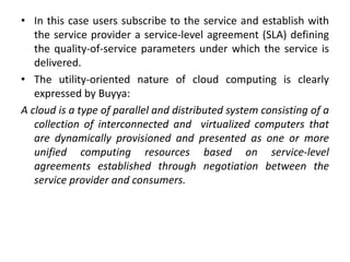 • In this case users subscribe to the service and establish with
the service provider a service-level agreement (SLA) defining
the quality-of-service parameters under which the service is
delivered.
• The utility-oriented nature of cloud computing is clearly
expressed by Buyya:
A cloud is a type of parallel and distributed system consisting of a
collection of interconnected and virtualized computers that
are dynamically provisioned and presented as one or more
unified computing resources based on service-level
agreements established through negotiation between the
service provider and consumers.
 