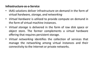 Infrastructure-as-a-Service
• IAAS solutions deliver infrastructure on demand in the form of
virtual hardware, storage, and networking
• Virtual hardware is utilized to provide compute on demand in
the form of virtual machine instances.
• Virtual storage is delivered in the form of raw disk space or
object store. The former complements a virtual hardware
offering that requires persistent storage.
• Virtual networking identifies the collection of services that
manage the networking among virtual instances and their
connectivity to the Internet or private networks.
 