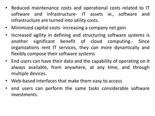 • Reduced maintenance costs and operational costs related to IT
software and infrastructure- IT assets ie., software and
infrastructure are turned into utility costs.
• Minimized capital costs- increasing a company net gain
• Increased agility in defining and structuring software systems is
another significant benefit of cloud computing.- Since
organizations rent IT services, they can more dynamically and
flexibly compose their software systems
• End users can have their data and the capability of operating on it
always available, from anywhere, at any time, and through
multiple devices.
• Web-based interfaces that make them easy to access
• end users can perform the same tasks considerable software
investments.
 