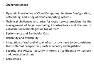 Challenges ahead
• Dynamic Provisioning of Cloud Computing Services- Configuration,
networking, and sizing of cloud computing systems
• Technical challenges also arise for cloud service providers for the
management of large computing infrastructures and the use of
virtualization technologies on top of them
• Performance and Bandwidth Cost
• Reliability and Availability
• Integration of real and virtual infrastructure need to be considered
from different perspectives, such as security and legislation.
• Security and Privacy -Security in terms of confidentiality, secrecy,
and protection of data
• Legal issues
 