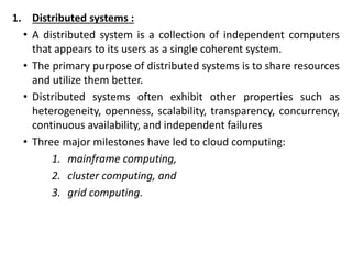 1. Distributed systems :
• A distributed system is a collection of independent computers
that appears to its users as a single coherent system.
• The primary purpose of distributed systems is to share resources
and utilize them better.
• Distributed systems often exhibit other properties such as
heterogeneity, openness, scalability, transparency, concurrency,
continuous availability, and independent failures
• Three major milestones have led to cloud computing:
1. mainframe computing,
2. cluster computing, and
3. grid computing.
 