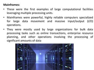 Mainframes:
• These were the first examples of large computational facilities
leveraging multiple processing units.
• Mainframes were powerful, highly reliable computers specialized
for large data movement and massive input/output (I/O)
operations.
• They were mostly used by large organizations for bulk data
processing tasks such as online transactions, enterprise resource
planning, and other operations involving the processing of
significant amounts of data
 