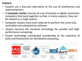 Clusters:
• Clusters are a low-cost alternative to the use of mainframes and
supercomputers.
• A computer cluster consists of a set of loosely or tightly connected
computers that work together so that, in many respects, they can
be viewed as a single system.
• Computer clusters have each node set to perform the same task ,
controlled and scheduled by software.
• clusters become the standard technology for parallel and high-
performance computing.
• Cluster technology contributed considerably to the evolution of
tools and frameworks for distributed computing
 