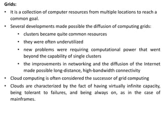 Grids:
• It is a collection of computer resources from multiple locations to reach a
common goal.
• Several developments made possible the diffusion of computing grids:
• clusters became quite common resources
• they were often underutilized
• new problems were requiring computational power that went
beyond the capability of single clusters
• the improvements in networking and the diffusion of the Internet
made possible long-distance, high-bandwidth connectivity
• Cloud computing is often considered the successor of grid computing
• Clouds are characterized by the fact of having virtually infinite capacity,
being tolerant to failures, and being always on, as in the case of
mainframes.
 
