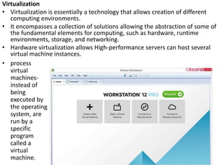 Virtualization
• Virtualization is essentially a technology that allows creation of different
computing environments.
• It encompasses a collection of solutions allowing the abstraction of some of
the fundamental elements for computing, such as hardware, runtime
environments, storage, and networking.
• Hardware virtualization allows High-performance servers can host several
virtual machine instances.
• process
virtual
machines-
instead of
being
executed by
the operating
system, are
run by a
specific
program
called a
virtual
machine.
 