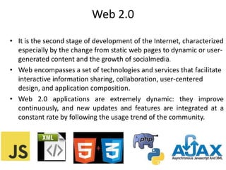 Web 2.0
• It is the second stage of development of the Internet, characterized
especially by the change from static web pages to dynamic or user-
generated content and the growth of socialmedia.
• Web encompasses a set of technologies and services that facilitate
interactive information sharing, collaboration, user-centered
design, and application composition.
• Web 2.0 applications are extremely dynamic: they improve
continuously, and new updates and features are integrated at a
constant rate by following the usage trend of the community.
 